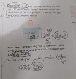 J
Ozkütles 6 g/cm plan metalden yapılmış küp, tag
ma düzeyine kadar 2g/cm³ özkütleli sıvıyla dolu
olan taşırma kabına yavaşça bırakıldığında askı
koşulunda dengede kalıyor.
Küp
d = 2 g/cm³
bokst
K
100
200-100cm³
Sıvı akışı tamamlandığında L kabındaki kütle
artışı 200 g olduğuna göre kübün havadaki ağır-
liği kaç gramdır?
AL100
you
1/80 200 300
po
100tff00