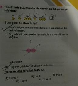 10. Temel hâlde bulunan nötr bir atomun orbital şeması şu
şekildedir:
1s
2 6
2s 2p 3s
3p
000 1 000
Buna göre, bu atom ile ilgili,
1. 2-yüklü iyonunun elektron dizilişi soy gaz elektron dizi-
limine benzer.
A) Yalnız I
II. 3px orbitalindeki elektronlarının bulunma olasılıklarının
dağılımı
4
Z
X
D) II ve III
şeklindedir.
Değerlik orbitalleri 3s ve 3p orbitalleridir.
yargılarından hangileri doğrudur?
(16
B) I ve II
E) I, II ve III
C) I ve III