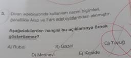 3.
Divan edebiyatında kullanılan nazım biçimleri,
genellikle Arap ve Fars edebiyatlarından alınmıştır.
Aşağıdakilerden hangisi bu açıklamaya örnek
gösterilemez?
A) Rubai
D) Mesnevi
B) Gazel
E) Kaside
C) Tuyuğ