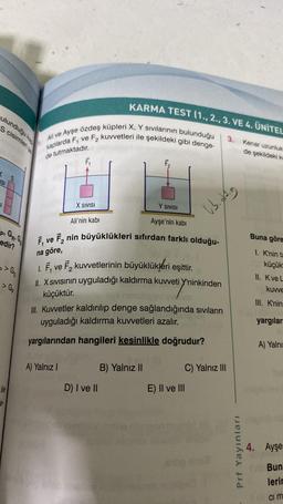 ulunduğu ka
S cisimleri
ISI
p. G:G
edir?
>> G
> G₂
ile
Ali ve Ayşe özdeş küpleri X, Y sıvılarının bulunduğu
kaplarda F, ve
de tutmaktadır.
e F₂ kuvvetleri ile şekildeki gibi denge-
F₁
KARMA TEST (1., 2., 3. VE 4. ÜNİTEL
X SIVISI
A) Yalnız I
F₂
Ali'nin kabi
Ayşe'nin kabi
F₁ ve F2 nin büyüklükleri sıfırdan farklı olduğu-
na göre,
D) I ve II
Y SIVISI
1. F₁ ve F₂ kuvvetlerinin büyüklükleri eşittir.
II. X Sıvısının uyguladığı kaldırma kuvveti Y'ninkinden
küçüktür.
III. Kuvvetler kaldırılıp denge sağlandığında sıvıların
uyguladığı kaldırma kuvvetleri azalır.
yargılarından hangileri kesinlikle doğrudur?
B) Yalnız II
ub. Aig
E) II ve III
3.
C) Yalnız III
Prf Yayınları
Kenar uzunluk
de şekildeki ke
Buna göre
1. K'nin ta
küçük
II. Kve L
kuvve
III. K'nin
yargılar
A) Yalnı
4. Ayşe
Bun
lerin
ci m