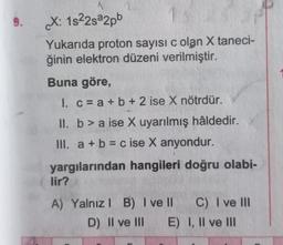 9.
X: 1s²2s²2pb
Yukarıda proton sayısı c olan X taneci-
ğinin elektron düzeni verilmiştir.
Buna göre,
1. c = a + b + 2 ise X nötrdür.
II. b> a ise X uyarılmış hâldedir.
III. a + b = c ise X anyondur.
yargılarından hangileri doğru olabi-
lir?
A) Yalnız I B) I ve II
D) II ve III E)
C) I ve III
I, II ve III