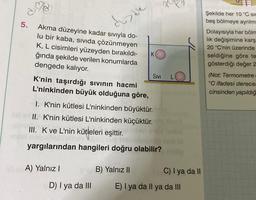 5.
Akma düzeyine kadar sıvıyla do-
lu bir kaba, sıvıda çözünmeyen
K, L cisimleri yüzeyden bırakıldı-
ğında şekilde verilen konumlarda
dengede kalıyor.
diade
A) Yalnız I
D) I ya da III
K
K'nin taşırdığı sıvının hacmi
L'ninkinden büyük olduğuna göre,
I. K'nin kütlesi L'ninkinden büyüktür.
II. K'nin kütlesi L'ninkinden küçüktür.
III. K ve L'nin kütleleri eşittir.
yargılarından hangileri doğru olabilir?
B) Yalnız II
SIVI
221
C) I ya da II
E) I ya da Il ya da III
Şekilde her 10 °C sic
beş bölmeye ayrılm
Dolayısıyla her bölm
lık değişimine karş
20 °C'nin üzerinde
seldiğine göre te
gösterdiği değer 2
(Not: Termometre
°C ifadesi derecel
cinsinden yapıldığ