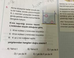 5.
Akma düzeyine kadar sıvıyla do-
lu bir kaba, sıvıda çözünmeyen
K, L cisimleri yüzeyden bırakıldı-
ğında şekilde verilen konumlarda
dengede kalıyor.
diade
A) Yalnız I
D) I ya da III
K
K'nin taşırdığı sıvının hacmi
L'ninkinden büyük olduğuna göre,
I. K'nin kütlesi L'ninkinden büyüktür.
II. K'nin kütlesi L'ninkinden küçüktür.
III. K ve L'nin kütleleri eşittir.
yargılarından hangileri doğru olabilir?
B) Yalnız II
SIVI
221
C) I ya da II
E) I ya da Il ya da III
Şekilde her 10 °C sic
beş bölmeye ayrılm
Dolayısıyla her bölm
lık değişimine karş
20 °C'nin üzerinde
seldiğine göre te
gösterdiği değer 2
(Not: Termometre
°C ifadesi derecel
cinsinden yapıldığ