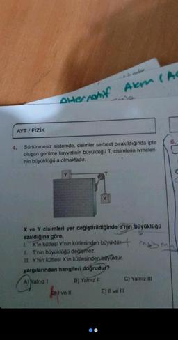 AYT/FİZİK
4.
Alternatif Akm (Ac
Sürtünmesiz sistemde, cisimler serbest bırakıldığında ipte
oluşan gerilme kuvvetinin büyüklüğü T, cisimlerin ivmeleri-
nin büyüklüğü a olmaktadır.
Y
X
X ve Y cisimleri yer değiştirildiğinde a'nın büyüklüğü
azaldığına göre,
1. X'in kütlesi Y'nin kütlesinden büyüktür.
II. T'nin büyüklüğü değişmez.
III. Y'nin kütlesi X'in kütlesinden büyüktür.
yargılarından hangileri doğrudur?
A) Yalnız I
B) Yalnız II
Dil ve ll
C) Yalnız III
E) Il ve III
6.-
C