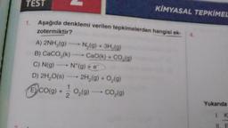 TEST
1. Aşağıda denklemi verilen tepkimelerden hangisi ek-
zotermiktir?
A) 2NH₂(g)
B) CaCO3(k)
C) N(g)
N*(g) + e
D) 2H₂O(S) 2H₂(g) + O₂(g)
Eco(g) + O₂(g) cog)
-
N₂(g) + 3H₂(g)
CaO(k) + CO,(g)
KİMYASAL TEPKİMEL
4.
Yukarıda
1. K
II. E