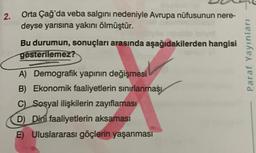 2.
Orta Çağ'da veba salgını nedeniyle Avrupa nüfusunun nere-
deyse yarısına yakını ölmüştür.
Bu durumun, sonuçları arasında aşağıdakilerden hangisi
gosterilemez?
A) Demografik yapının değişmesi
B) Ekonomik faaliyetlerin sınırlanması
C) Sosyal ilişkilerin zayıflaması
D) Dini faaliyetlerin aksaması
E) Uluslararası göçlerin yaşanması
Paraf Yayınları