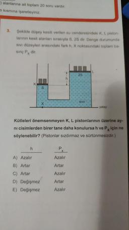 ) alanlarına ait toplam 20 soru vardır.
n kısmına işaretleyiniz.
3.
Şekilde düşey kesiti verilen su cenderesindeki K, L piston-
larının kesit alanları sırasıyla S, 25 dir. Denge durumunda
SIVI düzeyleri arasındaki fark h, X noktasındaki toplam ba-
sınç Px dir.
K
h
S
A) Azalır
B) Artar
C) Artar
D) Değişmez
E) Değişmez
Kütleleri önemsenmeyen K, L pistonlarının üzerine ay-
ni cisimlerden birer tane daha konulursa h ve Px için ne
söylenebilir? (Pistonlar sızdırmaz ve sürtünmesizdir.)
P
X
2S
Azalır
Artar
Azalır
Artar
Azalır
SIVI
yatay