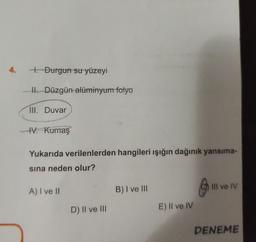 4. .Durgun su yüzeyi
II. Düzgün alüminyum folyo
III. Duvar
IV. Kumaş
Yukarıda verilenlerden hangileri ışığın dağınık yansıma-
sına neden olur?
A) I ve II
D) II ve III
B) I ve III
E) Il ve IV
III ve IV
DENEME