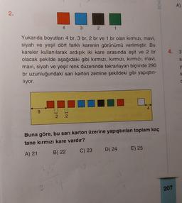 2.
8
11
4
2
Yukarıda boyutları 4 br, 3 br, 2 br ve 1 br olan kırmızı, mavi,
siyah ve yeşil dört farklı karenin görünümü verilmiştir. Bu
kareler kullanılarak ardışık iki kare arasında eşit ve 2 br
olacak şekilde aşağıdaki gibi kırmızı, kırmızı, kırmızı, mavi,
mavi, siyah ve yeşil renk düzeninde tekrarlayan biçimde 290
br uzunluğundaki sarı karton zemine şekildeki gibi yapıştırı-
lıyor.
3
NI
2
1
Buna göre, bu sarı karton üzerine yapıştırılan toplam kaç
tane kırmızı kare vardır?
A) 21
B) 22
C) 23
D) 24
BENI
E) 25
4.
207
A)
3
Sa
y
S
C