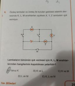 6.
Özdeş lambalar ve üreteç ile kurulan şekildeki elektrik dev-
resinde K, L, M anahtarları açıkken X, Y, Z lambaları ışık
vermiyor.
AYYalnız K
KP
Fen Bilimleri
X
0000
D) L ve M
"P
M
dy
B) K ve L
oooo
Lambaların tümünün ışık vermesi için K, L, M anahtar-
larından hangilerinin kapatılması yeterlidir?
Z
eeee
d₂
E) K, L ve M
C) K ve M
26