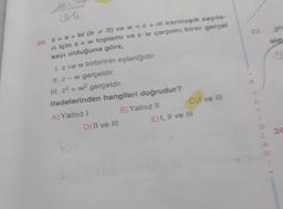 Joi
13/6
20. z = a + bl (b0) ve w = c + di karmaşık sayıla
n için z + w toplamı ve z w çarpımı birer gerçet
sayı olduğuna göre,
1. z ve w birbirinin eşleniğidir.
II. z-w gerçeldir.
III. z+w² gerçeldir.
ifadelerinden hangileri doğrudur?
B) Yalnız II
A) Yalnız I
D) II ve III
C)I ve III
E) I, II ve III
*
Fo