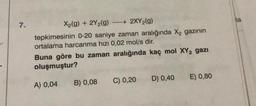 7.
X₂(g) + 2Y₂(g) →→→ 2XY₂(g)
tepkimesinin 0-20 saniye zaman aralığında X₂ gazının
ortalama harcanma hızı 0,02 mol/s dir.
Buna göre bu zaman aralığında kaç mol XY₂ gazi
oluşmuştur?
A) 0,04
B) 0,08
C) 0,20
D) 0,40 E) 0,80
la