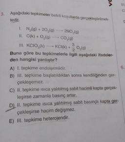 3. Aşağıdaki tepkimeler belirli koşullarda gerçekleştirilmek-
tedir.
1. N₂(g) +20₂(g) → 2NO₂(g)
II. C(k) + O₂(g) → CO₂(g)
DA
III. KCIO,(k) - KCI(k) + 3
2
Buna göre bu tepkimelerle ilgili aşağıdaki ifadeler-
den hangisi yanlıştır?
O₂(g)
A) I. tepkime endotermiktir.
B) III. tepkime başlatıldıktan sonra kendiliğinden ger-
çekleşemez.
C) II. tepkime isica yalıtılmış sabit hacimli kapta gerçek-
leşirse zamanla basınç artar.
D) II. tepkime isica yalıtılmış sabit basınçlı kapta ger-
çekleşirse hacim değişmez.
E) III. tepkime heterojendir.
B)
C
C
6.