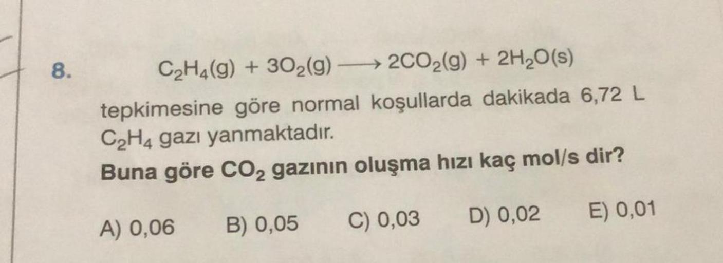 8.
C₂H4(g) + 302(g) →→2CO₂(g) + 2H₂O(s)
tepkimesine göre normal koşullarda dakikada 6,72 L
C₂H4 gazı yanmaktadır.
Buna göre CO2 gazının oluşma hızı kaç mol/s dir?
A) 0,06 B) 0,05 C) 0,03
E) 0,01
D) 0,02