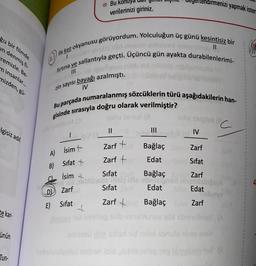 ğu bir filmde
in denmiş fi-
remizle. Be-
minsanlar...
mizden, gü-
lgisiz adıl
te kar-
ünün
Tun-
ilk kez okyanusu görüyordum. Yolculuğun üç günü kesintisiz bir
firtina ve sallantıyla geçti. Üçüncü gün ayakta durabilenlerimi-
III
zin sayısı bayağı azalmıştı.
IV
Bu parçada numaralanmış sözcüklerin türü aşağıdakilerin han-
gisinde sırasıyla doğru olarak verilmiştir?
omstol (3
A) İsim +
B)
D
E)
Sifat +
İsim +
103
Zarf
Bu
verilerinizi giriniz.
C
Sifat
Zarf
Sifat
Sifat the Bağlaç Zarf
Sifat
Edat
Edat
Zarf +
Bağlaç Ed
Zarf
ninsinunce you bringe (A
annesible
id nisi sonulo nise ave
Smbubnslasioj noben isid nitisooleg peg imebem nač
||
Zarf +
Zarf +
noriteg
nenizi yapmak isters
|||
Bağlaç
Edat
tolie steigis (
IV
Tubi
C