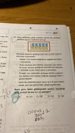 n sayı tah-
zıp, arka-
vor.
r kartona
2, Buket
<, Buket
e Buket
ak gös-
i sayı
135
23
GX
st
3
IŞ
iz
3-
r.
@
TYT-3 HR
21. Selim bisikletiyle gittiği mesafeyi ölçmek için şekildeki
kilometre sayacını bisikletine takmıştır.
A
●
9
0
232
8
0
7 6
0 0 0
5
Kilometre sayacının gösterge kısmı sarı ve mavi renkli iki
bölümden oluşmaktadır.
AA
Bisiklet 1 km hareket ettiğinde en sağdaki sarı bölüm
1 artmaktadır.
Arıza sebebiyle sarı bölümler üstündeki mavi bölüm-
de yazan sayılara geldiğinde solundaki sarı bölümler
1 artmakta ve sarı bölüm tekrar 0 olmaktadır.
abnissab
bs
Örneğin, sarı bölümdeki gösterge 00443 ü gösterir-
ken bisiklet 8 km hareket ettiğinde gösterge 00501 i
göstermektedir.
Selim sarı bölümde yazan sayıyı ayın ilk günü 00543
olarak, ayın son günü 01301 olarak kaydetmiştir.
waaro
Buna göre, Selim göstergedeki sayıları kaydettiği
ayda bisikleti ile kaç km yol gitmiştir?
A) 128
B) 129
C) 130
D) 132
DOSUB12
55012
FOOD
E) 133