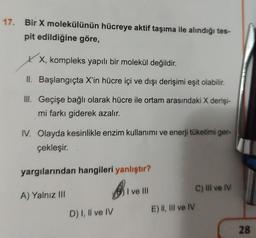 17. Bir X molekülünün hücreye aktif taşıma ile alındığı tes-
pit edildiğine göre,
X, kompleks yapılı bir molekül değildir.
II.
Başlangıçta X'in hücre içi ve dışı derişimi eşit olabilir.
III. Geçişe bağlı olarak hücre ile ortam arasındaki X derişi-
mi farkı giderek azalır.
IV. Olayda kesinlikle enzim kullanımı ve enerji tüketimi ger-
çekleşir.
yargılarından hangileri yanlıştır?
B
A) Yalnız III
D) I, II ve IV
I ve Ill
E) II, III ve IV
C) IIl ve IV
28