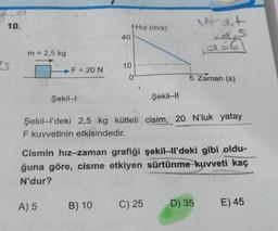 10.
13
m = 2,5 kg
F = 20 N
Şekil-I
A) 5
40
10
B) 10
0
Hız (m/s)
Şekil-II
Şekil-l'deki 2,5 kg kütleli cisim, 20 N'luk yatay
F kuvvetinin etkisindedir.
It dit
d.s
Cismin hız-zaman grafiği şekil-ll'deki gibi oldu-
ğuna göre, cisme etkiyen sürtünme kuvveti kaç
N'dur?
C) 25
5 Zaman (s)
D) 35 E) 45