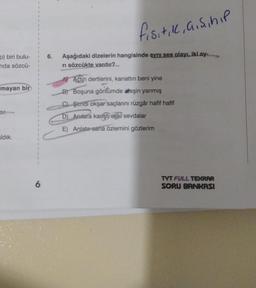 p) biri bulu-
nda sözcü-
mayan bir
cor.
ldık.
6
6.
fisitik, ai si hip
Aşağıdaki dizelerin hangisinde aynı ses olayı, iki ay-
ri sözcükte vardır?
Actin dertlerini, kanattın beni yine
B) Boşuna gönlümde ateşin yanmış
C) Şimdi okşar saçlarını rüzgâr hafif hafif
D) Anlara karşti eski sevdalar
E) Anlatır sana özlemini gözlerim
TYT FULL TEKRAR
SORU BANKASI