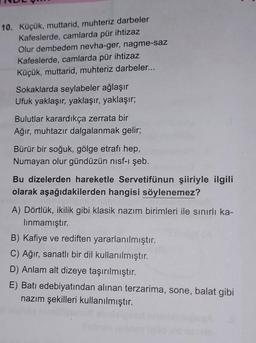 10. Küçük, muttarid, muhteriz darbeler
Kafeslerde, camlarda pür ihtizaz
Olur dembedem nevha-ger, nagme-saz
Kafeslerde, camlarda pür ihtizaz
Küçük, muttarid, muhteriz darbeler...
Sokaklarda seylabeler ağlaşır
Ufuk yaklaşır, yaklaşır, yaklaşır;
Bulutlar karardıkça zerrata bir
Ağır, muhtazır dalgalanmak gelir;
Bürür bir soğuk, gölge etrafı hep,
Numayan olur gündüzün nisf-i şeb.
Bu dizelerden hareketle Servetifünun şiiriyle ilgili
olarak aşağıdakilerden hangisi söylenemez?
A) Dörtlük, ikilik gibi klasik nazım birimleri ile sınırlı ka-
lınmamıştır.
B) Kafiye ve rediften yararlanılmıştır.
C) Ağır, sanatlı bir dil kullanılmıştır.
D) Anlam alt dizeye taşırılmıştır.
E) Batı edebiyatından alınan terzarima, sone, balat gibi
nazım şekilleri kullanılmıştır.