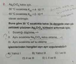 2. Ag₂ CrO katısı için,
?
30 °C sıcaklıkta K = 4.10-12
ÇÇ
40 °C sıcaklıkta K = 2.10-8
ÇÇ
olarak verilmiştir.
Buna göre 30 °C sıcaklıkta katısı ile dengede olan çö-
zeltideki çözünen Ag₂CrO4 kütlesini arttırmak için;
1. Sıcaklığı düşürme,
St Cikle at the c
02224
B) Yalnız III
II. Aynı sıcaklıkta Na₂CrO4 katisi ekleme,
III. Aynı sıcaklıkta saf su ekleme
işlemlerinden hangileri ayrı ayrı uygulanabilir?
A) Yalnız I
D) II ve III
endojant
C) I ve III
E) I, II ve III