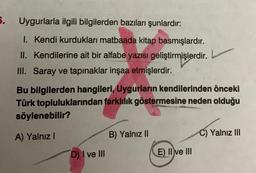 5.
Uygurlarla ilgili bilgilerden bazıları şunlardır:
I. Kendi kurdukları matbaada kitap basmışlardır.
II. Kendilerine ait bir alfabe yazısı geliştirmişlerdir.
III. Saray ve tapınaklar inşaa etmişlerdir.
Bu bilgilerden hangileri, Uygurların kendilerinden önceki
Türk topluluklarından farklılık göstermesine neden olduğu
söylenebilir?
A) Yalnız I
D) I ve III
B) Yalnız II
E) II ve III
C) Yalnız III