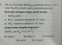 6.
100 mL 0,02 molar Ba(NO3)2 çözeltisiyle 400 mL 1.10-3
molar Na₂SO4 çözeltisi sabit sıcaklıkta karıştırılıyor.
Buna göre dengeye ulaşan çözelti ile ilgili;
1. BaSO4 çöker,
II. SO 2-iyonlarının derişimi 8-10-4 M'dir,
III. NO3 iyonlarının derişimi 8. 10-³ M'dir
yargılarından hangileri doğrudur?
BaSO4 için K=1,5.10-⁹)
A) Yalnız I
B) Yalnız II
D) I ve III
C) Yalnız III
E) I, II ve III