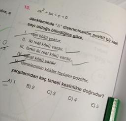 öre, a
A) 1
10.
ax²+bx+c=0
denkleminde "A" diskriminantın pozitif bir reel
sayı olduğu bilindiğine göre,
1. Teel kökü yoktur.
II. iki reel kökü vardır.
III. farklı iki reel kökü vardır,
IV sanal kökü vardır.
denkleminin kökler toplamı poztiftir.
yargılarından kaç tanesi kesinlikle doğrudur?
C) 3
D) 4
E) 5
B) 2
✓