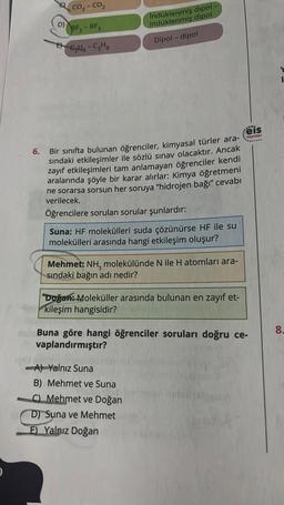 CO₂ - CO₂
BF3-BF3
EG₂H₂ - C₂H₂
D)
Indüklenmiş dipol-
Indüklenmiş dipol
Dipol-dipol
eis
6. Bir sınıfta bulunan öğrenciler, kimyasal türler ara-onan
sındaki etkileşimler ile sözlü sınav olacaktır. Ancak
zayıf etkileşimleri tam anlamayan öğrenciler kendi
aralarında şöyle bir karar alırlar: Kimya öğretmeni
ne sorarsa sorsun her soruya "hidrojen bağı" cevabı
verilecek.
Öğrencilere sorulan sorular şunlardır:
Suna: HF molekülleri suda çözünürse HF ile su
molekülleri arasında hangi etkileşim oluşur?
Mehmet: NH, molekülünde N ile H atomları ara-
sındaki bağın adı nedir?
Doğan: Moleküller arasında bulunan en zayıf et-
kileşim hangisidir?
Buna göre hangi öğrenciler soruları doğru ce-
vaplandırmıştır?
A) Yalnız Suna
B) Mehmet ve Suna
C) Mehmet ve Doğan
D) Suna ve Mehmet
E) Yalnız Doğan
8.