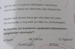 9. Sen bir şeh-i zî-şânsın şâhenşeh-i devrânsın
Yani ki sen Hakan'sın devrinde, ben Hakanî'yim
Sözde nazir olmaz bana ger olsa âlem bir yana
Pür-tumturâk u hoş-edâ ne Hâfız'ım ne Muhteşem
Bu beyitler, bir kasidenin aşağıdaki bölümlerinin
hangisinden alınmıştır?
A) Nesib
B) Fahriye
D) Girizgâh
E) Dua
C) Tegazzül
INLARI