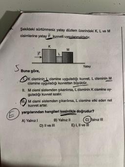 Şekildeki sürtünmesiz yatay düzlem üzerindeki K, L ve M
cisimlerine yatay F kuvveti uygulanmaktadır.
S
F
Buna göre,
K
L
A) Yalnız I
M
K cisminin L cismine uyguladığı kuvvet, L cisminin M
cismine uyguladığı kuvvetten büyüktür.
II. M cismi sistemden çıkarılırsa, L cisminin K cismine uy-
guladığı kuvvet azalır.
Yatay
111. M cismi sistemden çıkarılırsa, L cismine etki eden net
kuvvet artar.
yargılarından hangileri kesinlikle doğrudur?
D) II ve III
B) Yalnız II
C) Yalnız III
E) I, II ve III