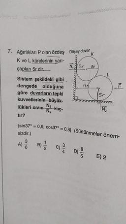 7. Ağırlıkları P olan özdeş Düşey duvar
K
K ve L kürelerinin yarı-
çapları 5r dir...
Sistem şekildeki gibi
dengede olduğuna
göre duvarların tepki
kuvvetlerinin büyük-
N₁
N₂
kaç-
lükleri oranı
tır?
B)
1
C)
N₁ Sr
3
11r
(sin37° = 0,6, cos37° = 0,8) (Sürtünmeler önem-
sizdir.)
D)
5r...
8
Sr
WTTTTT
N₂
fLL
E) 2