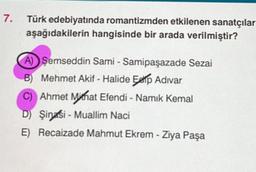 7.
Türk edebiyatında romantizmden etkilenen sanatçılar
aşağıdakilerin hangisinde bir arada verilmiştir?
A) Şemseddin Sami - Samipaşazade Sezai
B) Mehmet Akif - Halide Edip Adıvar
C) Ahmet Mithat Efendi - Namık Kemal
D) Şinasi-Muallim Naci
E) Recaizade Mahmut Ekrem - Ziya Paşa
