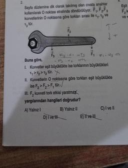 2.
Sayfa düzlemine dik olarak takılmış olan civata anahtar
kullanılarak O noktası etrafında döndürülüyor. F₁, F2, F3
kuvvetlerinin O noktasına göre torkları sırası ile T₁, T₂ ve
T3 tür.
T-
F3 F3.d =T₁ F₁ F₁. d3 =T1
F₂.d2
=42
Buna göre,
1. Kuvvetler eşit büyüklükte ise torklarının büyüklükleri
Ty > T₂ > T3 tür. X
II. Kuvvetlerin O noktasına göre torkları eşit büyüklükte
ise F3 > F₂>F, tür.
III. F, kuvveti tork etkisi yaratmax
yargılarından hangileri doğrudur?
A) Yalnız I
B) Yalnız II
D) I ve t
E) II ve III
+
C) I ve II
Eşit
F₂k
ve t