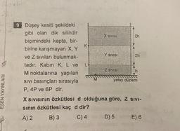 247 46
Ver
HE
Yare
ESEN YAYINLARI
9 Düşey kesiti şekildeki
gibi olan dik silindir
biçimindeki kapta, bir-
birine karışmayan X, Y
ve Z sıvıları bulunmak-
tadır. Kabın K, L ve
M noktalarına yapılan
SIVI basınçları sırasıyla
P, 4P ve 6P dir.
K
X SIVISI
Y SIVISI
Z SIVISI
2h
2h
yatay düzlem
X SIVISının Özkütlesi d olduğuna göre, Z SIVI-
sının özkütlesi kaç d dir?
A) 2
B) 3
C) 4
D) 5 an E) 6