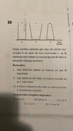 34
8
A
A
A
D) I ve III
yatay
düzlem
Düşey kesitleri şekildeki gibi olan dik silindir biçi-
mindeki K ile kesik dik koni biçimindeki L ve M
kaplarına eşit kütlede su konulduğunda M kabının
tamamen dolduğu görülüyor.
Buna göre;
I. Kap tabanına yapılan su basıncı en çok M
kabındadır.
II. Kap tabanına etki eden su basınç kuvveti en
az L kabındadır.
PASINE VE KALDIRMA KUVVETI
III. K kabının tabanına etki eden su basınç kuvve-
ti, M dekinden küçüktür.
yargılarından hangileri doğrudur?
A) Yalnız I
B) Yalnız II
ESEN YAYINLARI -
C) I ve II
E) I, II ve III