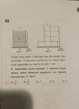 K
SIVI
13
2A
Şekil-I
A) 1/12
F
yatay
düzlem
Düşey kesiti Şekil - I deki gibi olan dik silindir biçi-
minindeki K kabında bulunan sıvının kabin taba-
nına uyguladığı sıvı basınç kuvveti F dir.
B)
K kabındaki sıvının tamamı L kabına boşal-
tılırsa, kabın tabanına uygulanın sıvı basınç
kuvveti kaç F olur?
A
2
3
3A
Şekil-II
C) 1
yatay
düzlem
D) 2
E) 3