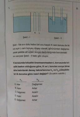 1.
Şekil - 1
h₁
A) Artar
KL
Şekil - l'de sivi dolu kaba üst ucu kapalı K cam borusu ile iki
ucu açık L cam borusu düşey olarak, görünümleri değişme-
yecek şekilde alt uçları sıvıya daldırıldığında borulardaki
SIVI seviyesi Şekil - Il'deki gibi oluyor.
K borusunda kılcallık önemsenmezken L borusunda kıl-
callık baskın olduğuna göre, K ve L boruları sıvıya biraz
daha batırılarak deney tekrarlanırsa h, ve h₂ yükseklik-
leri ilk duruma göre nasıl değişir? (Sıcaklık sabittir.)
B) Azalır
C) Değişmez
D) Azalır
E) Değişmez
Şekil - Il
h₂
Değişmez
h₂
Artar
Azalır
Azalır
Artar