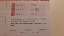 I ve II
10.
1.
II.
19K ile
16S
20 Ca ile 17Cl
13Al ile N
A) Yalnız I
K
Yukarıda bazı elementler ve bu elementlerin oluşturdu-
ğu bileşiklerin Lewis yapıları verilmiştir.
Buna göre hangi bileşiğin Lewis yapısı yanlış veril-
miştir?
D) I ve II
Ca²+ 2[:ci:
AI+ [:N:
B) Yalnız II
E) I ve III
C) Yalnız III