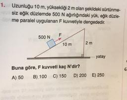 1. Uzunluğu 10 m, yüksekliği 2 m olan şekildeki sürtünme-
vusiz eğik düzlemde 500 N ağırlığındaki yük, eğik düzle-
Obr me paralel uygulanan F kuvvetiyle dengededir. Tev
500 N
F
10 m
Buna göre, F kuvveti kaç N'dir?
A) 50
B) 100 C) 150
2 m
- yatay
D) 200 E) 250
6