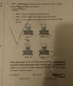 ana
eki
e
6.
Şekil - I'deki sistemde kapta belli bir düzeyde su vardır ve bas-
kül, sistemin ağırlığını tartmaktadır.
Furkan,
●
●
Şekil - Il'de m kütleli cismi kaba bırakmış,
Şekil - Ill'de m kütleli cismi iple su içine sarkıtmış,
Şekil - IV'te m kütleli cismi alttan iple kabın tabanına bağ-
lamıştır.
Şekil - I
D) III ve IV
m
Şekil-I
Şekil - III
Şekil - IV
Buna göre Şekil II, III ve IV'teki durumlardan hangilerinde
baskülün gösterdiği değer Şekil l'dekine göre mg kadar art-
mıştır? (g: Yerçekimi ivmesi; kaplardan su taşmıyor. Ipin kütlesi
ve hacmi önemsenmiyor.)
A) Yalnız II
B) II ve III
m
E) II, III ve IV