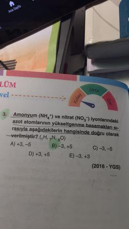 A
Ana Sayfa
LÜM
vel --
Kolay
D) +3, +5
Orta
3. Amonyum (NH4+) ve nitrat (NO3) iyonlarındaki
azot atomlarının yükseltgenme basamakları sı-
rasıyla aşağıdakilerin hangisinde doğru olarak
-verilmiştir? (₁H, 7N, 80)
A) +3, -5
B)-3, +5
Zor
E) -3, +3
C) -3, -5
(2016-YGS)