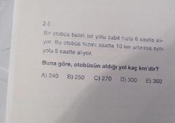 2-)
Bir otobüs belirli bir yolu sabit hizla 6 saatle alı-
yor. Bu otobüs hızını saatte 10 km artırırsa aynı
yolu 5 saatte alıyor.
Buna göre, otobüsün aldığı yol kaç km'dir?
A) 240 B) 250 C) 270 D) 300 E) 360