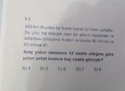 3-)
550 km lik yolun bir kısmı toprak bir kısmı asfalttır.
Bu yolu kat edecek olan bir aracın topraktaki ve
asfalttaki ortalama hızları sırasıyla 40 km/sa ve
60 km/sa dir.
Araç yolun tamamını 12 saatte aldığına göre
yolun asfalt kısmını kaç saatte gitmiştir?
A) 4 B) 5 C) 6 D) 7
E) 8