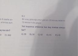 la 6 saatle alı-
artırırsa aynı
aç km'dir?
0 E) 360
6-)
Bir araç gideceği yolun yarısını 30 km/sa, kalanını
70 km/sa hızla gidiyor.
Yol boyunca ortalama hızı kaç km/sa olmuş-
tur?
A) 35 B) 38 C) 42 D) 45 E) 48