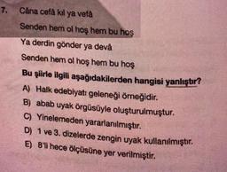 7.
Câna cefà kil ya vefâ
Senden hem ol hoş hem bu hos
Ya derdin gönder ya devå
Senden hem ol hoş hem bu hoş
Bu şiirle ilgili aşağıdakilerden hangisi yanlıştır?
A) Halk edebiyatı geleneği örneğidir.
B) abab uyak örgüsüyle oluşturulmuştur.
C) Yinelemeden yararlanılmıştır.
D) 1 ve 3. dizelerde zengin uyak kullanılmıştır.
E) 8'li hece ölçüsüne yer verilmiştir.