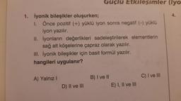 1. İyonik bileşikler oluşurken;
I. Önce pozitif (+) yüklü iyon sonra negatif (-) yüklü
iyon yazılır.
Güçlü Etkileşimler (lyo
II.
İyonların değerlikleri sadeleştirilerek elementlerin
sağ alt köşelerine çapraz olarak yazılır.
III. İyonik bileşikler için basit formül yazılır.
hangileri uygulanır?
A) Yalnız I
D) II ve III
B) I ve II
E) I, II ve III
C) I ve III
4.