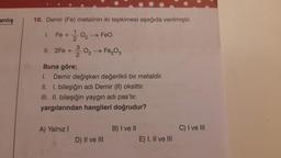 anlış
10. Demir (Fe) metalinin iki tepkimesi aşağıda verilmiştir.
Fe +2/0₂ → FeO
3
II. 2Fe + O₂ → Fe₂O3
2
1.
Buna göre;
1.
Demir değişken değerlikli bir metaldir.
II. I. bileşiğin adı Demir (II) oksittir.
III. II. bileşiğin yaygın adı pas'tır.
yargılarından hangileri doğrudur?
A) Yalnız I
D) II ve III
B) I ve II
E) I, II ve III
C) I ve III