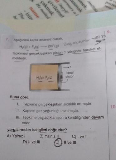 The
br
isir
name
He nailed
çakmak
çivileme)
Aşağıdaki kapta artansız olarak,
H₂(g) + F₂(g)
1/neyl/
H₂(g), F₂(g)
-2HF(g) Bağ olusumu yet
tepkimesi gerçekleşirken piston 1 yönünde hareket et-
mektedir.
D) II ve III
anmak
1
ideal
piston
yargılarından hangiler