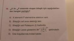 12. 19K ile 15P arasında oluşan bileşik için aşağıdakiler-
den hangisi yanlıştır?
A)
B) Bileşiğin saf SIVISI elektriği iletir.
C) Bileşiğin adı Potasyum (I) fosfürdür.
3-
..
D) Bileşiğin Lewis gösterimi 3K+ :P: şeklindedir.
E) Oda koşullarında kristal katıdır.
Kelementi P elementine elektron verir.